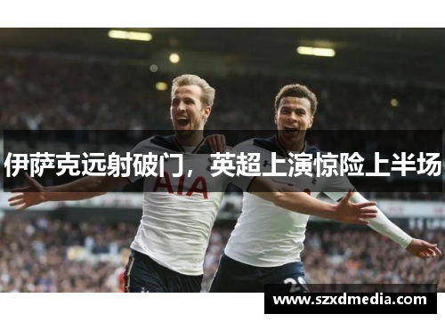 伊萨克远射破门,英超上演惊险上半场
