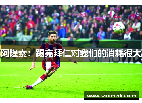 阿隆索：踢完拜仁对我们的消耗很大